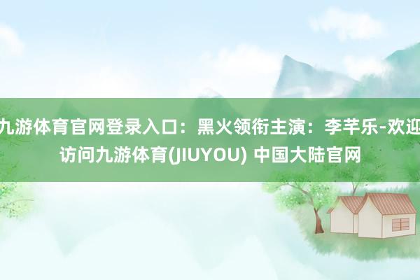 九游体育官网登录入口：黑火领衔主演：李芊乐-欢迎访问九游体育(JIUYOU) 中国大陆官网