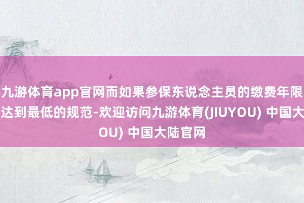 九游体育app官网而如果参保东说念主员的缴费年限并莫得达到最低的规范-欢迎访问九游体育(JIUYOU) 中国大陆官网
