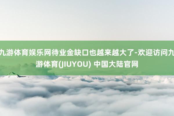 九游体育娱乐网待业金缺口也越来越大了-欢迎访问九游体育(JIUYOU) 中国大陆官网