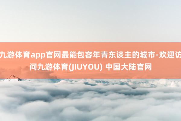 九游体育app官网最能包容年青东谈主的城市-欢迎访问九游体育(JIUYOU) 中国大陆官网