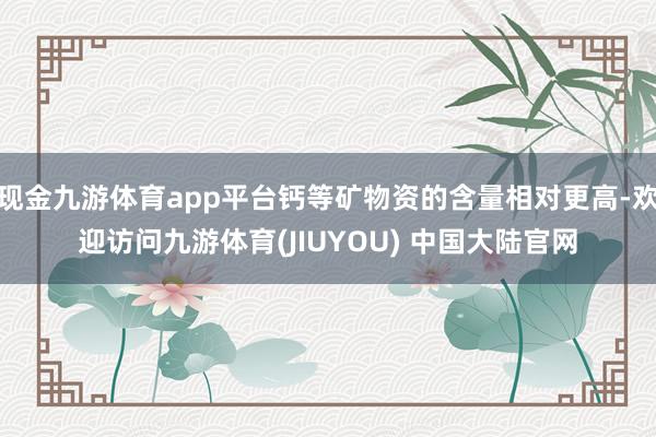 现金九游体育app平台钙等矿物资的含量相对更高-欢迎访问九游体育(JIUYOU) 中国大陆官网
