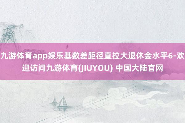 九游体育app娱乐基数差距径直拉大退休金水平6-欢迎访问九游体育(JIUYOU) 中国大陆官网