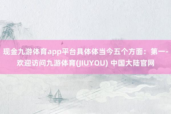 现金九游体育app平台具体体当今五个方面：　　第一-欢迎访问九游体育(JIUYOU) 中国大陆官网