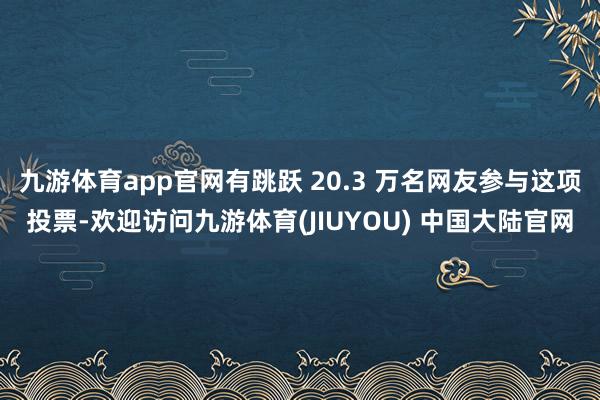 九游体育app官网有跳跃 20.3 万名网友参与这项投票-欢迎访问九游体育(JIUYOU) 中国大陆官网