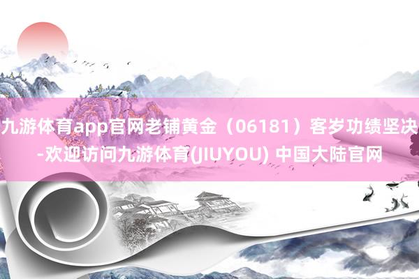 九游体育app官网老铺黄金（06181）客岁功绩坚决-欢迎访问九游体育(JIUYOU) 中国大陆官网