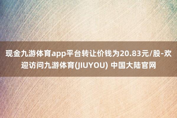 现金九游体育app平台转让价钱为20.83元/股-欢迎访问九游体育(JIUYOU) 中国大陆官网