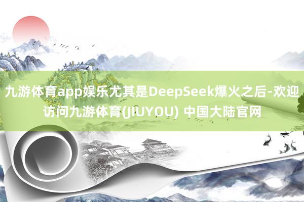 九游体育app娱乐尤其是DeepSeek爆火之后-欢迎访问九游体育(JIUYOU) 中国大陆官网