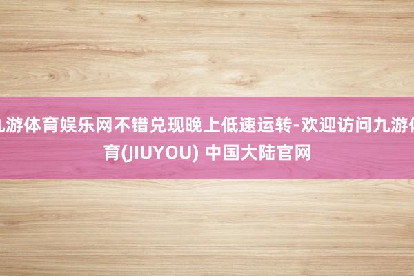 九游体育娱乐网不错兑现晚上低速运转-欢迎访问九游体育(JIUYOU) 中国大陆官网