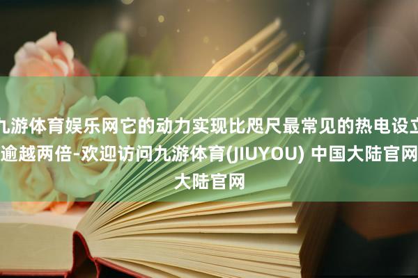 九游体育娱乐网它的动力实现比咫尺最常见的热电设立逾越两倍-欢迎访问九游体育(JIUYOU) 中国大陆官网