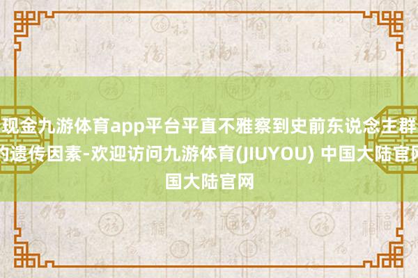 现金九游体育app平台平直不雅察到史前东说念主群的遗传因素-欢迎访问九游体育(JIUYOU) 中国大陆官网