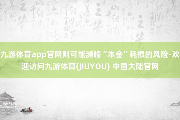 九游体育app官网则可能濒临“本金”耗损的风险-欢迎访问九游体育(JIUYOU) 中国大陆官网
